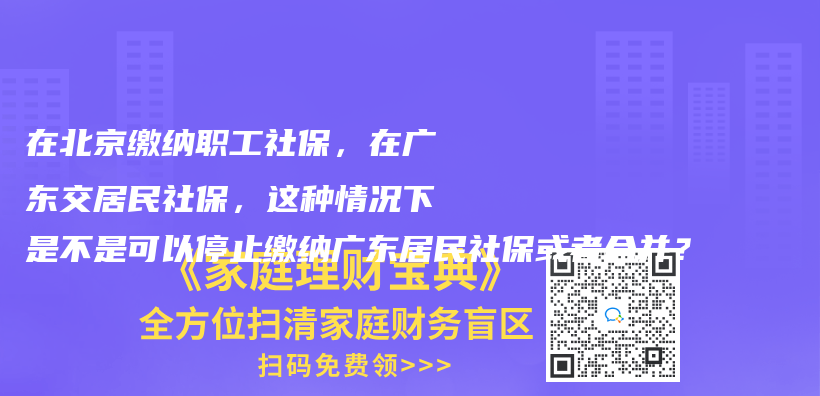 在北京缴纳职工社保，在广东交居民社保，这种情况下是不是可以停止缴纳广东居民社保或者合并？插图